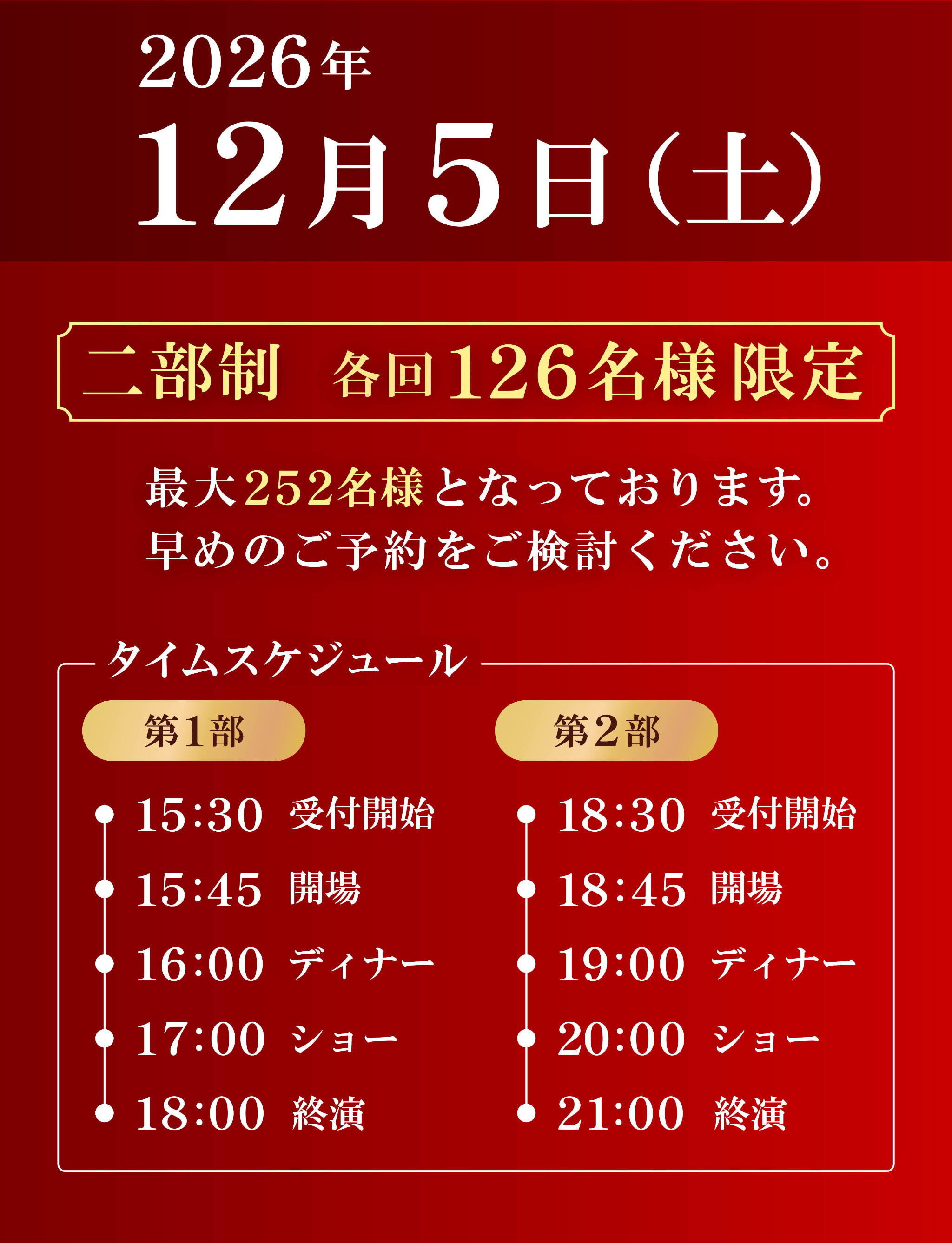 2026年12月5日土曜日開催。2部制で各回126名様限定です。最大252名様となっていますので、早めのご予約をご検討ください。タイムスケジュールについて。第1部は15時30分から受付開始。15時45分に開場。16時ディナータイム。17時からショーが始まり、18時終演となっています。第2部は18時30分から受付開始。18時45分に開場。19時ディナータイム。20時からショーが始まり、21時終演となっています。