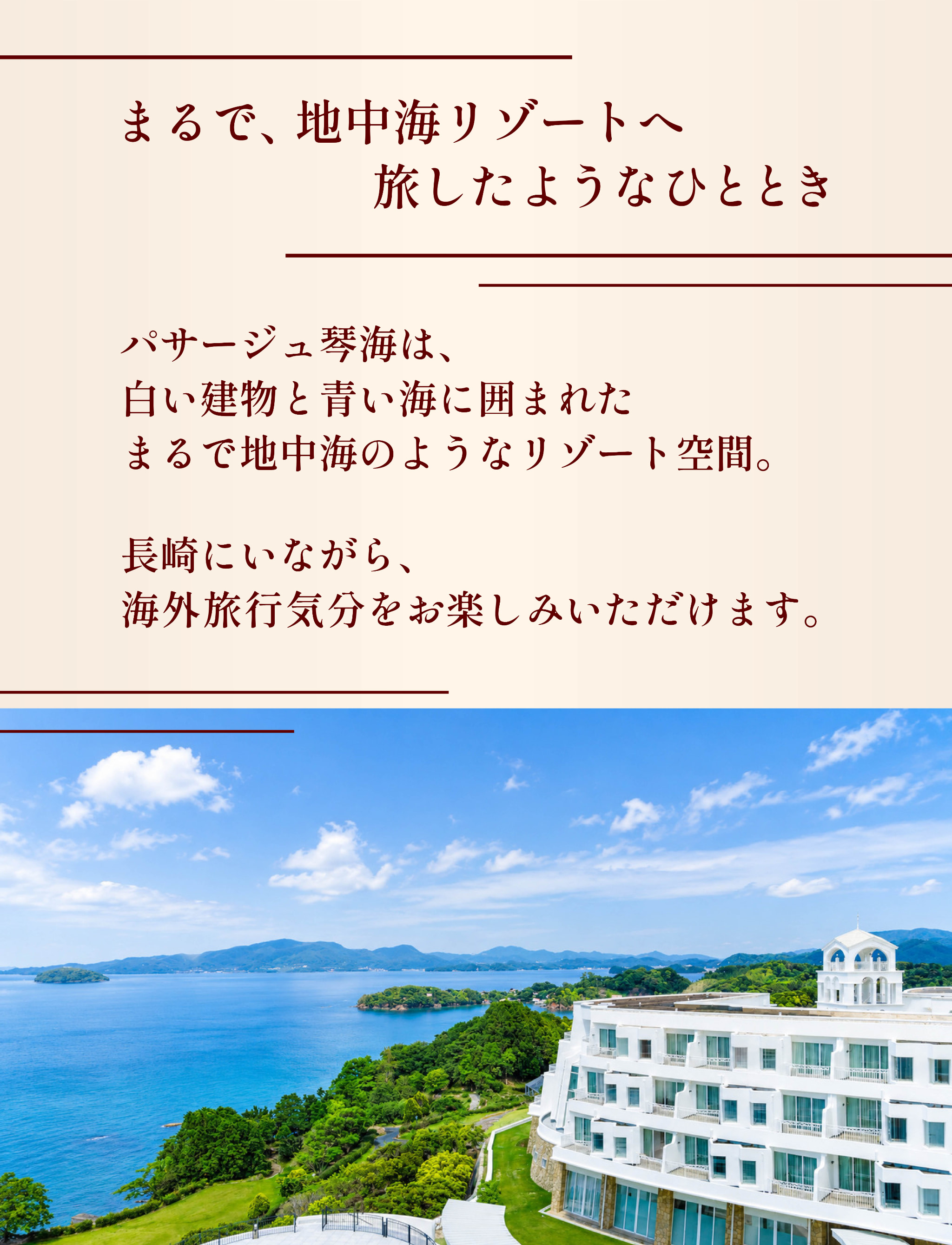 まるで、地中海リゾートへ旅したようなひととき。パサージュ琴海は、白い建物と青い海に囲まれた地中海のようなリゾート空間。長崎にいながら、海外旅行気分をお楽しみいただけます。
