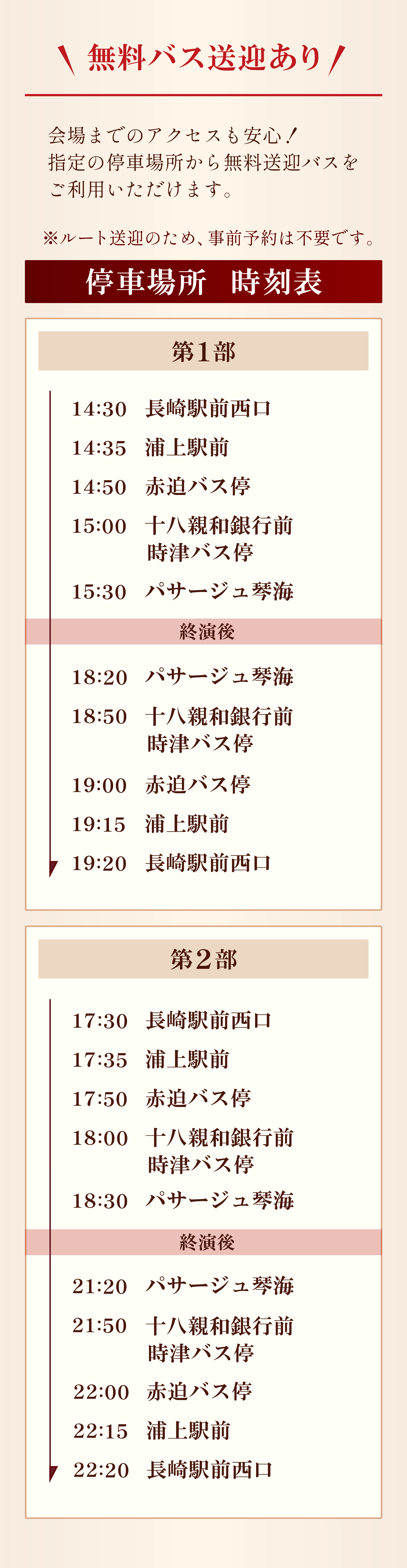 また、無料バス送迎もあります。会場までのアクセスも安心！指定の場所からご利用いただけます。※ルート送迎のため、事前予約は不要です。停車場所・時刻表について。第1部　14時30分　長崎駅前西口を出発。14時35分　浦上駅前。14時50分　赤迫バス停。15時　時津親和銀行前バス停。15時30分　パサージュ琴海に到着予定。終演後、18時20分　パサージュ琴海を出発。18時50分　時津親和銀行前バス停。19時　赤迫バス停。19時15分　浦上駅前。19時20分　長崎駅前西口に到着予定です。第2部　17時30分　長崎駅前西口。17時35分　浦上駅前。17時50分　赤迫バス停。18時　時津親和銀行前バス停。18時30分　パサージュ琴海到着予定。終演後、21時20分　パサージュ琴海を出発。21時50分　時津親和銀行前バス停。　22時　赤迫バス停。22時15分　浦上駅前。22時20分　長崎駅前西口に到着予定です。