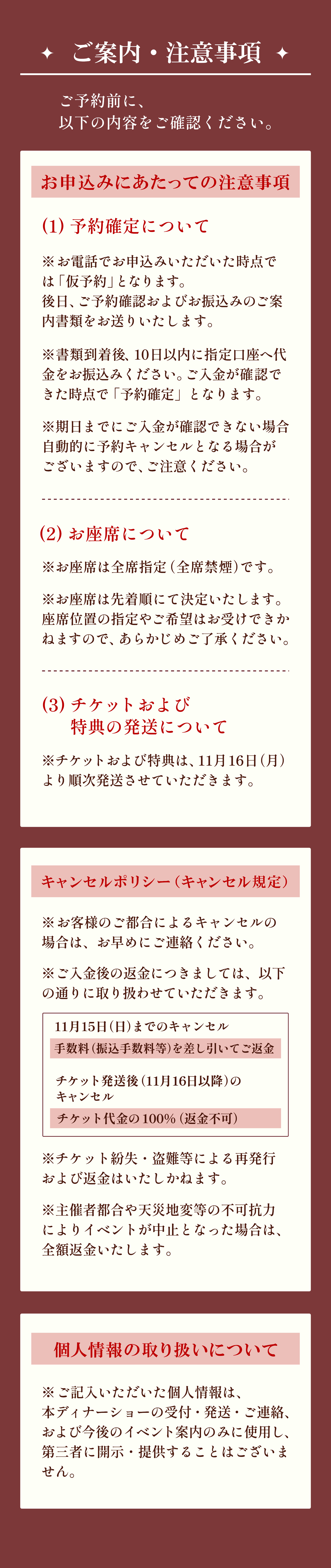 ご案内・注意事項について、ご予約前に必ず以下の内容をご確認ください。
                                    お申込みにあたっての注意事項。
                                    （１）予約確定について
                                    ※お電話でお申込みいただいた時点では「仮予約」となります。
                                    後日、ご予約確認およびお振込みのご案内書類をお送りいたします。
                                    ※書類到着後、10日以内に指定口座へ代金をお振込みください。ご入金が確認できた時点で「予約確定」となります。
                                    ※期日までにご入金が確認できない場合自動的に予約キャンセルとなる場合がございますので、ご注意ください。
                                    (2)お座席について
                                    ※お座席は全席指定（全席禁煙）です。
                                    ※お座席は先着順にて決定いたします。
                                    座席位置の指定やご希望はお受けできかねますので、あらかじめご了承ください。
                                    (3)チケットおよび特典の発送について
                                    ※チケットおよび特典は、11月16日（月）より順次発送させていただきます。
                                    キャンセルポリシー（キャンセル規定）
                                    ※お客様のご都合によるキャンセルの場合は、お早めにご連絡ください。
                                    ※ご入金後の返金につきましては、以下の通りに取り扱わせていただきます。
                                    11月15日（日）までのキャンセル：手数料（振込手数料等）を差し引いてご返金
                                    チケット発送後（11月16日以降）のキャンセル：チケット代金の100％（返金不可）
                                    ※チケット紛失・盗難等による再発行および返金はいたしかねます。
                                    ※主催者都合や天災地変等の不可抗力によりイベントが中止となった場合は、全額返金いたします。
                                    個人情報の取り扱いについて
                                    ※ご記入いただいた個人情報は、本ディナーショーの受付・発送・ご連絡、および今後のイベント案内のみに使用し、第三者に開示・提供することはございません。